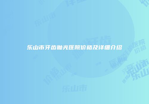 乐山市牙齿抛光医院价格及详细介绍