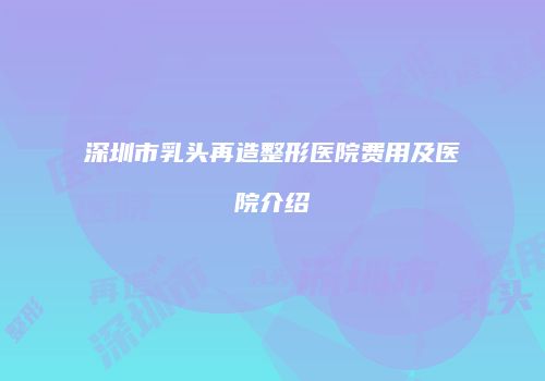 深圳市乳头再造整形医院费用及医院介绍
