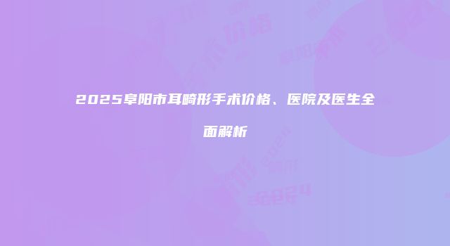 2025阜阳市耳畸形手术价格、医院及医生全面解析