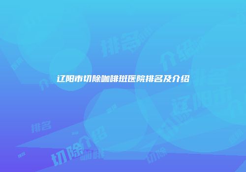 辽阳市切除咖啡斑医院排名及介绍
