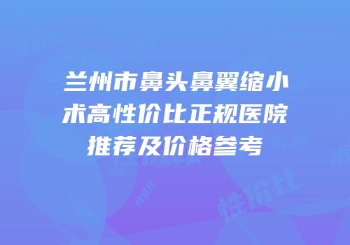 兰州市鼻头鼻翼缩小术高性价比正规医院推荐及价格参考