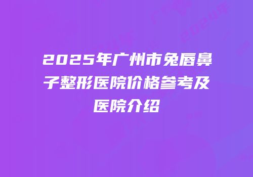 2025年广州市兔唇鼻子整形医院价格参考及医院介绍