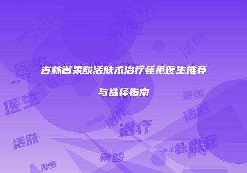 吉林省果酸活肤术治疗痤疮医生推荐与选择指南
