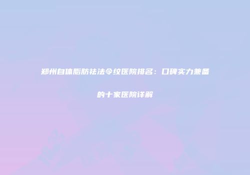 郑州自体脂肪祛法令纹医院排名：口碑实力兼备的十家医院详解