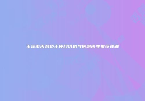 玉溪市舌刺矫正项目价格与医院医生推荐详解