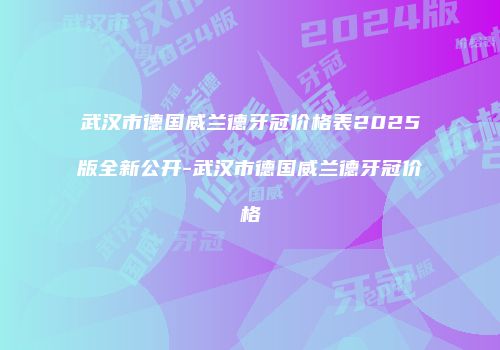 武汉市德国威兰德牙冠价格表2025版全新公开-武汉市德国威兰德牙冠价格