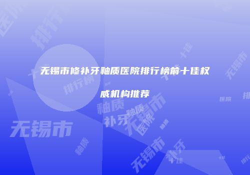 无锡市修补牙釉质医院排行榜前十佳权威机构推荐