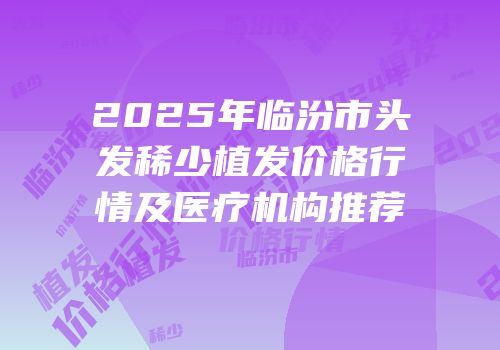 2025年临汾市头发稀少植发价格行情及医疗机构推荐