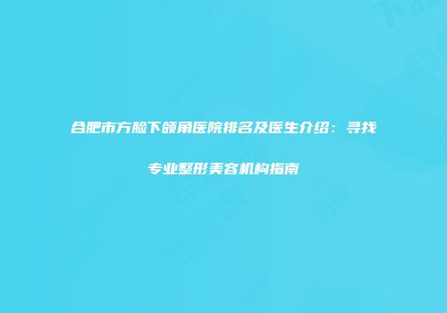 合肥市方脸下颌角医院排名及医生介绍：寻找专业整形美容机构指南
