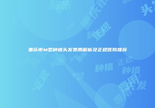 重庆市M型种植头发费用解析及正规医院推荐