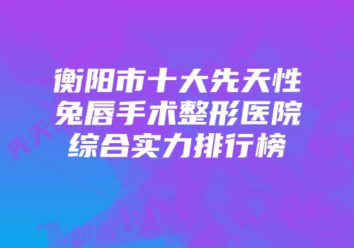 衡阳市十大先天性兔唇手术整形医院综合实力排行榜