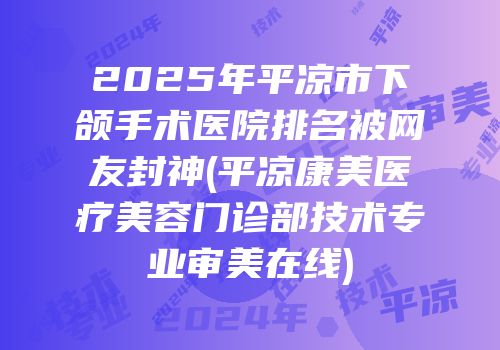 2025年平凉市下颌手术医院排名被网友封神(平凉康美医疗美容门诊部技术专业审美在线)