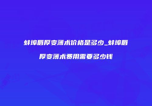蚌埠唇厚变薄术价格是多少_蚌埠唇厚变薄术费用需要多少钱