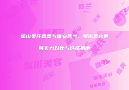 保山吴氏嘉美与雄安嘉兰：整形美容医院实力对比与选择指南