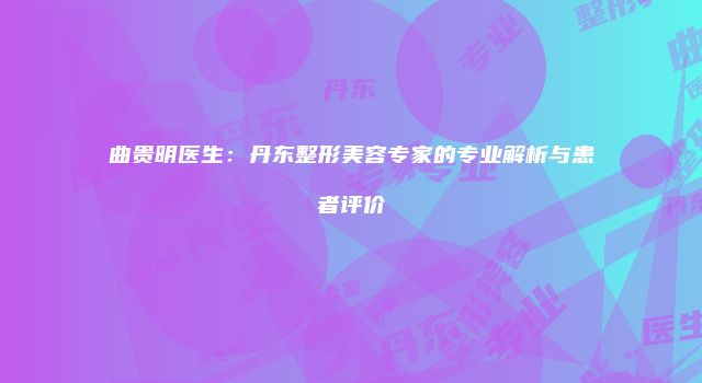 曲贵明医生：丹东整形美容专家的专业解析与患者评价