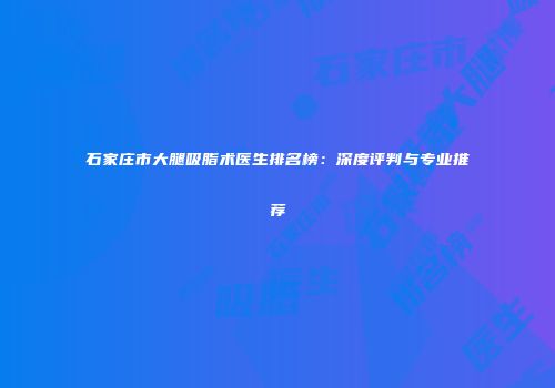 石家庄市大腿吸脂术医生排名榜：深度评判与专业推荐