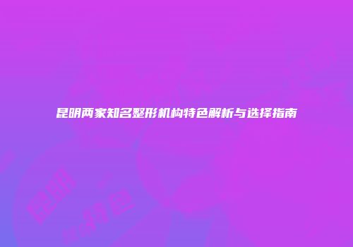 昆明两家知名整形机构特色解析与选择指南