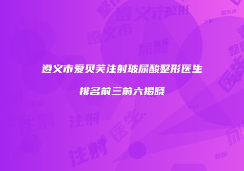 遵义市爱贝芙注射玻尿酸整形医生排名前三前六揭晓