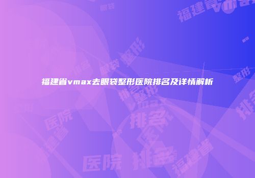 福建省vmax去眼袋整形医院排名及详情解析