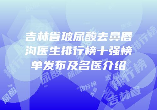 吉林省玻尿酸去鼻唇沟医生排行榜十强榜单发布及名医介绍