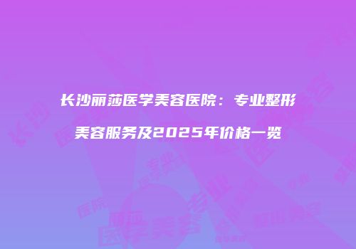 长沙丽莎医学美容医院：专业整形美容服务及2025年价格一览