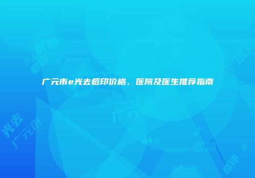 广元市e光去痘印价格、医院及医生推荐指南