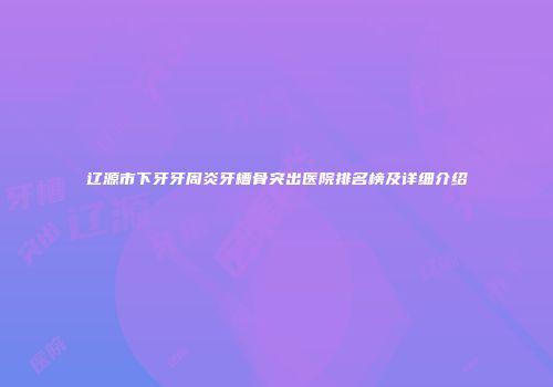 辽源市下牙牙周炎牙槽骨突出医院排名榜及详细介绍