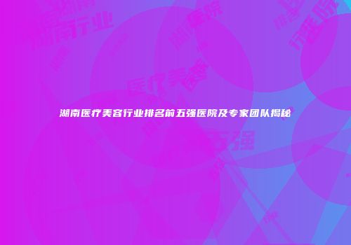 湖南医疗美容行业排名前五强医院及专家团队揭秘