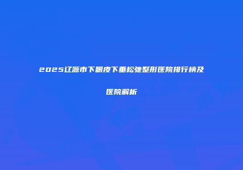2025辽源市下眼皮下垂松弛整形医院排行榜及医院解析