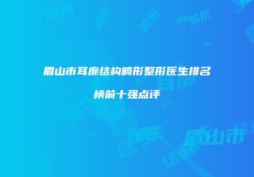 眉山市耳廓结构畸形整形医生排名榜前十强点评