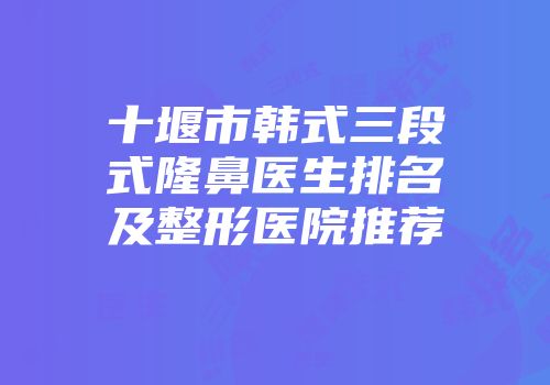 十堰市韩式三段式隆鼻医生排名及整形医院推荐
