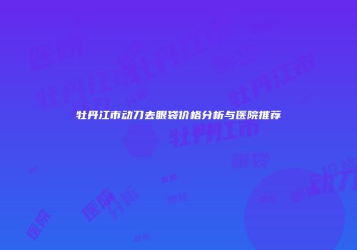 牡丹江市动刀去眼袋价格分析与医院推荐