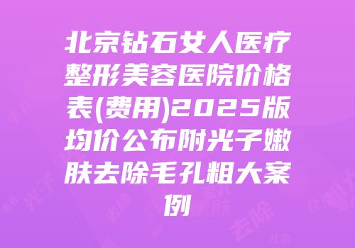 北京钻石女人医疗整形美容医院价格表(费用)2025版均价公布附光子嫩肤去除毛孔粗大案例
