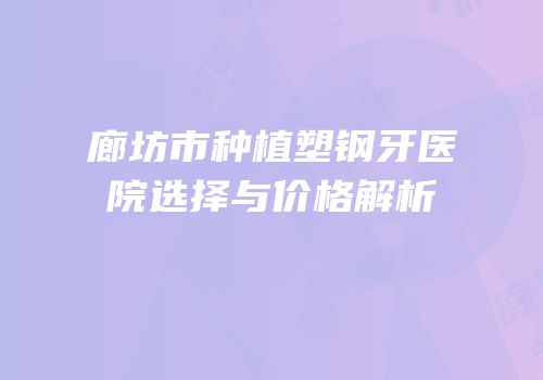 廊坊市种植塑钢牙医院选择与价格解析