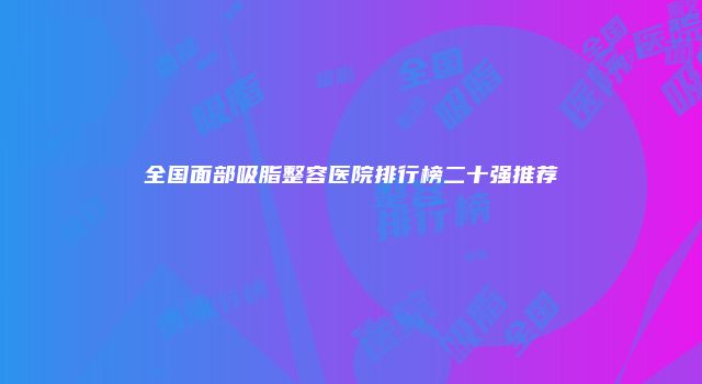 全国面部吸脂整容医院排行榜二十强推荐