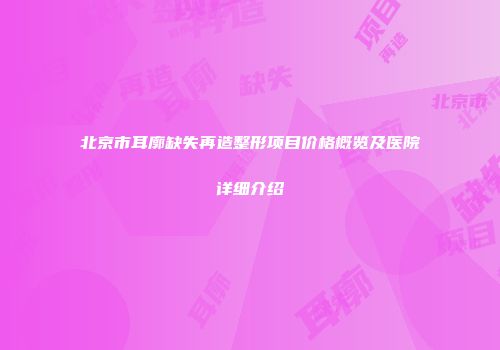 北京市耳廓缺失再造整形项目价格概览及医院详细介绍