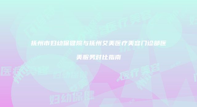 抚州市妇幼保健院与抚州艾美医疗美容门诊部医美服务对比指南