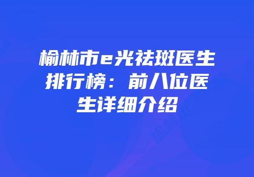 榆林市e光祛斑医生排行榜：前八位医生详细介绍