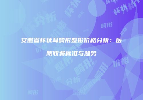 安徽省杯状耳畸形整形价格分析：医院收费标准与趋势