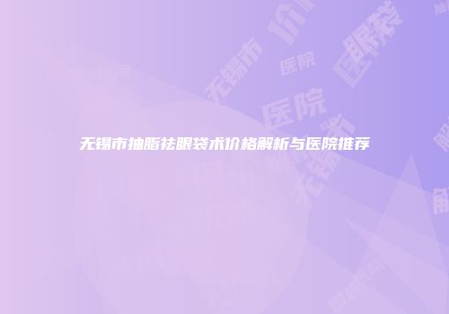 无锡市抽脂祛眼袋术价格解析与医院推荐