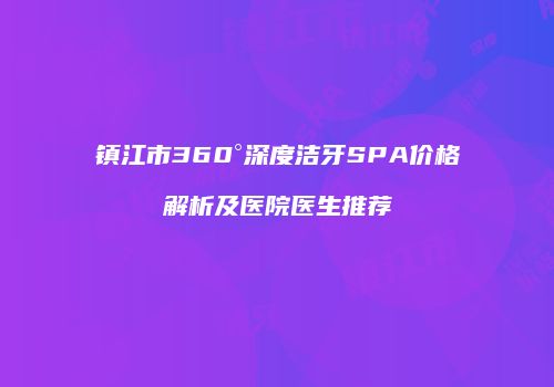 镇江市360°深度洁牙SPA价格解析及医院医生推荐