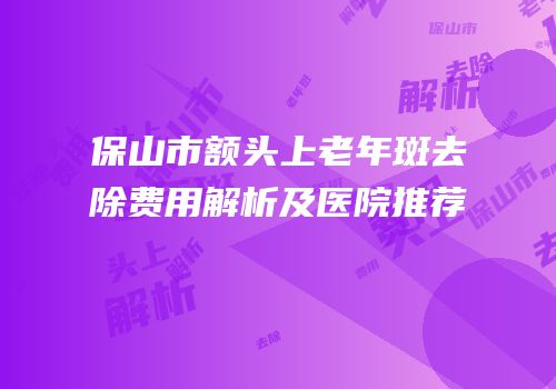 保山市额头上老年斑去除费用解析及医院推荐