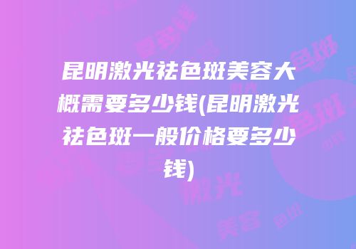 昆明激光祛色斑美容大概需要多少钱(昆明激光祛色斑一般价格要多少钱)