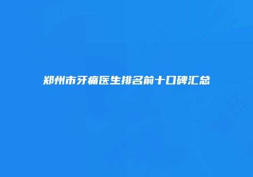 郑州市牙痛医生排名前十口碑汇总