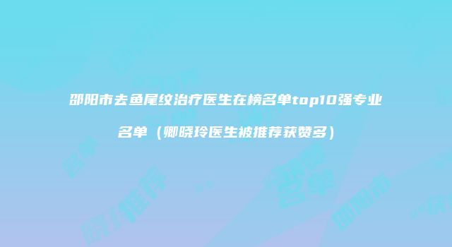 邵阳市去鱼尾纹治疗医生在榜名单top10强专业名单（卿晓玲医生被推荐获赞多）