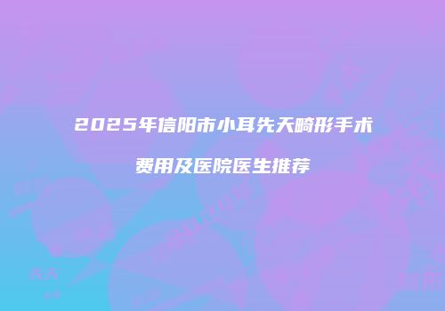2025年信阳市小耳先天畸形手术费用及医院医生推荐