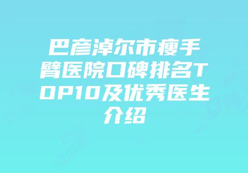 巴彦淖尔市瘦手臂医院口碑排名TOP10及优秀医生介绍
