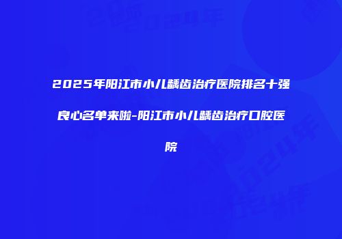 2025年阳江市小儿龋齿治疗医院排名十强良心名单来啦-阳江市小儿龋齿治疗口腔医院