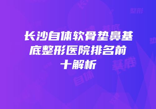 长沙自体软骨垫鼻基底整形医院排名前十解析