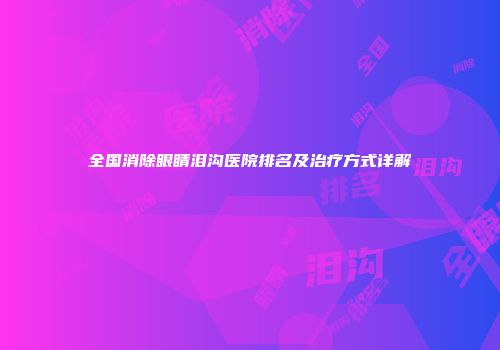 全国消除眼睛泪沟医院排名及治疗方式详解